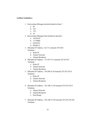 18
Latihan Tambahan :
1. Konversikan Bilangan desimal berikut ke biner !
a. 68
b. 222
c. 179
d. 34
2. Konversikan Bilangan biner berikut ke desimal !
a. 10101010
b. 11110000
c. 01010101
d. 00100111
3. Diketahui IP Address : 8.6.7.8 netmask 255.0.0.0
Tentukan :
a. Kelas IP
b. Alamat Network
c. Alamat Broadcast
4. Diketahui IP Address : 173.34.75.71 netmask 255.255.0.0
Tentukan :
a. Kelas IP
b. Alamat Network
c. Alamat Broadcast
5. Diketahui IP Address : 194.200.16.28 netmask 255.255.255.0
Tentukan :
a. Kelas IP
b. Alamat Network
c. Alamat Broadcast
6. Diketahui IP Address : 192.100.15.102 netmask 255.255.255.0
Tentukan :
a. Alamat Network
b. Alamat Broadcast
c. Host Range
7. Diketahui IP Address : 192.100.15.102 netmask 255.255.255.224
Tentukan :
 