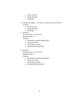 19
a. Alamat Network
b. Alamat Broadcast
c. Host Range
8. Diketahui IP Address : 192.100.15.102 netmask 255.255.255.240
Tentukan :
a. Alamat Network
b. Alamat Broadcast
c. Host Range
9. Diketahui :
Network tersedia : 192.168.10.0
Jumlah Network : 6
Tentukan :
a. Subnetmask yang akan dipergunakan
b. Alamat tiap subnet
c. Host Range tiap subnet
d. Alamat broadcast tiap subnet
10. Diketahui :
Network tersedia : 172.125.16.0
Jumlah Network : 4
Tentukan :
a. Subnetmask yang akan dipergunakan
b. Alamat tiap subnet
c. Host Range tiap subnet
d. Alamat broadcast tiap subnet
 