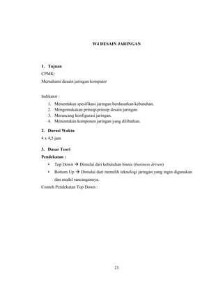 21
W4 DESAIN JARINGAN
1. Tujuan
CPMK:
Memahami desain jaringan komputer
Indikator :
1. Menentukan spesifikasi jaringan berdasarkan kebutuhan.
2. Mengemukakan prinsip-prinsip desain jaringan.
3. Merancang konfigurasi jaringan.
4. Menentukan komponen jaringan yang dilibatkan.
2. Durasi Waktu
4 x 4,5 jam
3. Dasar Teori
Pendekatan :
• Top Down → Dimulai dari kebutuhan bisnis (business driven)
• Bottom Up → Dimulai dari memilih teknologi jaringan yang ingin digunakan
dan model rancangannya.
Contoh Pendekatan Top Down :
 