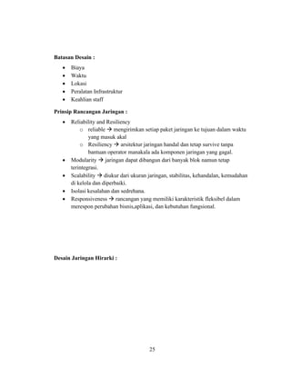 25
Batasan Desain :
• Biaya
• Waktu
• Lokasi
• Peralatan Infrastruktur
• Keahlian staff
Prinsip Rancangan Jaringan :
• Reliability and Resiliency
o reliable → mengirimkan setiap paket jaringan ke tujuan dalam waktu
yang masuk akal
o Resiliency → arsitektur jaringan handal dan tetap survive tanpa
bantuan operator manakala ada komponen jaringan yang gagal.
• Modularity → jaringan dapat dibangun dari banyak blok namun tetap
terintegrasi.
• Scalability → diukur dari ukuran jaringan, stabilitas, kehandalan, kemudahan
di kelola dan diperbaiki.
• Isolasi kesalahan dan sedrehana.
• Responsiveness → rancangan yang memiliki karakteristik fleksibel dalam
merespon perubahan bisnis,aplikasi, dan kebutuhan fungsional.
Desain Jaringan Hirarki :
 