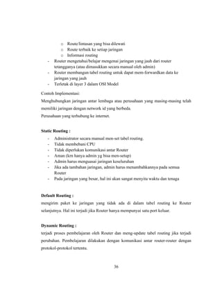 36
o Route/lintasan yang bisa dilewati
o Route terbaik ke setiap jaringan
o Informasi routing
- Router mengetahui/belajar mengenai jaringan yang jauh dari router
tetangganya (atau dimasukkan secara manual oleh admin)
- Router membangun tabel routing untuk dapat mem-forwardkan data ke
jaringan yang jauh
- Terletak di layer 3 dalam OSI Model
Contoh Implementasi:
Menghubungkan jaringan antar lembaga atau perusahaan yang masing-masing telah
memiliki jaringan dengan network id yang berbeda.
Perusahaan yang terhubung ke internet.
Static Routing :
- Administrator secara manual men-set tabel routing.
- Tidak membebani CPU
- Tidak diperlukan komunikasi antar Router
- Aman (krn hanya admin yg bisa men-setup)
- Admin harus menguasai jaringan keseluruhan
- Jika ada tambahan jaringan, admin harus menambahkannya pada semua
Router
- Pada jaringan yang besar, hal ini akan sangat menyita waktu dan tenaga
Default Routing :
mengirim paket ke jaringan yang tidak ada di dalam tabel routing ke Router
selanjutnya. Hal ini terjadi jika Router hanya mempunyai satu port keluar.
Dynamic Routing :
terjadi proses pembelajaran oleh Router dan meng-update tabel routing jika terjadi
perubahan. Pembelajaran dilakukan dengan komunikasi antar router-router dengan
protokol-protokol tertentu.
 