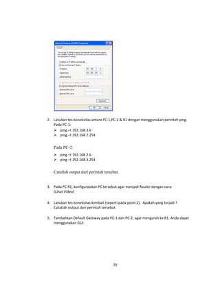 38
2. Lakukan tes koneksitas antara PC-1,PC-2 & R1 dengan menggunakan perintah ping.
Pada PC-1:
➢ ping –t 192.168.3.6
➢ ping –t 192.168.2.254
Pada PC-2:
➢ ping –t 192.168.2.6
➢ ping –t 192.168.3.254
Catatlah output dari perintah tersebut.
3. Pada PC R1, konfigurasikan PC tersebut agar menjadi Router dengan cara:
(Lihat Video)
4. Lakukan tes koneksitas kembali (seperti pada point.2). Apakah yang terjadi ?
Catatlah output dari perintah tersebut.
5. Tambahkan Default Gateway pada PC-1 dan PC-2, agar mengarah ke R1. Anda dapat
menggunakan GUI.
 