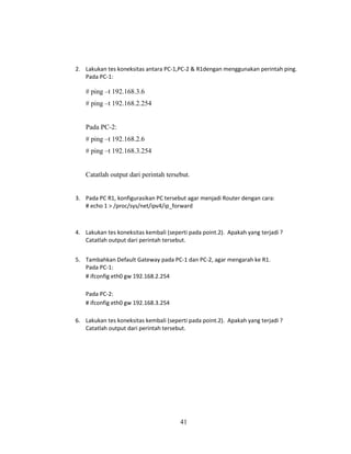 41
2. Lakukan tes koneksitas antara PC-1,PC-2 & R1dengan menggunakan perintah ping.
Pada PC-1:
# ping –t 192.168.3.6
# ping –t 192.168.2.254
Pada PC-2:
# ping –t 192.168.2.6
# ping –t 192.168.3.254
Catatlah output dari perintah tersebut.
3. Pada PC R1, konfigurasikan PC tersebut agar menjadi Router dengan cara:
# echo 1 > /proc/sys/net/ipv4/ip_forward
4. Lakukan tes koneksitas kembali (seperti pada point.2). Apakah yang terjadi ?
Catatlah output dari perintah tersebut.
5. Tambahkan Default Gateway pada PC-1 dan PC-2, agar mengarah ke R1.
Pada PC-1:
# ifconfig eth0 gw 192.168.2.254
Pada PC-2:
# ifconfig eth0 gw 192.168.3.254
6. Lakukan tes koneksitas kembali (seperti pada point.2). Apakah yang terjadi ?
Catatlah output dari perintah tersebut.
 