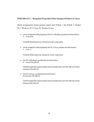 42
PERCOBAAN 3 : Mengamati Pergerakan Paket Jaringan (Windows & Linux)
Masih menggunakan skema jaringan seperti pada Praktik 1 dan Praktik 2. Dengan
PC-1 Windows, PC-2 Linux, R1 Windows/Linux
1. Untuk mengetahui default gateway dari PC-1 Windows, gunakan perintah berikut:
➢ route print
Catatlah default gateway menuju ke router yang mana.
2. Untuk mengetahui default gateway dari PC-2 Linux, gunakan perintah berikut:
➢ route -n
Catatlah default gateway menuju ke router yang mana.
3. Dari PC-1 (Windows), gunakanlah perintah berikut:
➢ tracert 192.168.3.6
Catatlah pergerakan paket jaringan (hop-hop paket) dari asal (192.168.2.6) sampai
ketujuan (192.168.3.6)
4. Dari PC-2 (Linux), gunakanlah perintah berikut:
# traceroute 192.168.3.6
Catatlah pergerakan paket jaringan (hop-hop paket) dari asal (192.168.3.6) sampai
ketujuan (192.168.2.6)
 