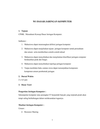 1
W1 DASAR JARINGAN KOMPUTER
1. Tujuan
CPMK : Memahami Konsep Dasar Jaringan Komputer.
Indikator :
1. Mahasiswa dapat menerangkan definisi jaringan komputer.
2. Mahasiswa dapat menjelaskan tujuan jaringan komputer untuk perusahaan
dan umum serta memberikan contoh-contoh aktual
3. Mahasiswa dapat menyebutkan dan menjelaskan klasifikasi jaringan computer
berdasarkan jarak dan fungsi.
4. Mahasiswa dapat menyebutkan topologi jaringan komputer
5. Tanpa membuka buku catatan siswa dapat menunjukkan komponen-
komponen umum pembentuk jaringan
2. Durasi Waktu
2 x 4,5 jam
3. Dasar Teori
Pengertian Jaringan Komputer :
Sekumpulan komputer atau perangkat IT berjumlah banyak yang terpisah-pisah akan
tetapi saling berhubungan dalam melaksanakan tugasnya.
Manfaat Jaringan Komputer :
Umum :
• Resource Sharing
 