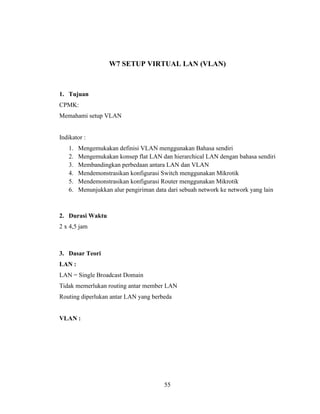 55
W7 SETUP VIRTUAL LAN (VLAN)
1. Tujuan
CPMK:
Memahami setup VLAN
Indikator :
1. Mengemukakan definisi VLAN menggunakan Bahasa sendiri
2. Mengemukakan konsep flat LAN dan hierarchical LAN dengan bahasa sendiri
3. Membandingkan perbedaan antara LAN dan VLAN
4. Mendemonstrasikan konfigurasi Switch menggunakan Mikrotik
5. Mendemonstrasikan konfigurasi Router menggunakan Mikrotik
6. Menunjukkan alur pengiriman data dari sebuah network ke network yang lain
2. Durasi Waktu
2 x 4,5 jam
3. Dasar Teori
LAN :
LAN = Single Broadcast Domain
Tidak memerlukan routing antar member LAN
Routing diperlukan antar LAN yang berbeda
VLAN :
 