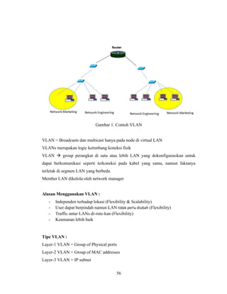 56
Gambar 1. Contoh VLAN
VLAN = Broadcasts dan multicast hanya pada node di virtual LAN
VLANs merupakan logic ketimbang koneksi fisik
VLAN → group perangkat di satu atau lebih LAN yang dokonfigurasikan untuk
dapat berkomunikasi seperti terkoneksi pada kabel yang sama, namun faktanya
terletak di segmen LAN yang berbeda.
Member LAN dikelola oleh network manager
Alasan Menggunakan VLAN :
- Independen terhadap lokasi (Flexibility & Scalability)
- User dapat berpindah namun LAN tidak perlu diubah (Flexibility)
- Traffic antar LANs di-rute-kan (Flexibility)
- Keamanan lebih baik
Tipe VLAN :
Layer-1 VLAN = Group of Physical ports
Layer-2 VLAN = Group of MAC addresses
Layer-3 VLAN = IP subnet
 