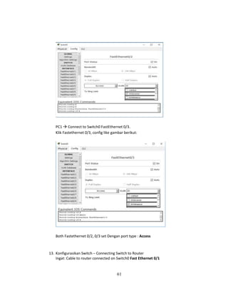 61
PC1 → Connect to Switch0 FastEthernet 0/3.
Klik Fastethernet 0/3, config like gambar berikut:
Both Fastethernet 0/2, 0/3 set Dengan port type : Access
13. Konfigurasikan Switch – Connecting Switch to Router
Ingat: Cable to router connected on Switch0 Fast Ethernet 0/1
 