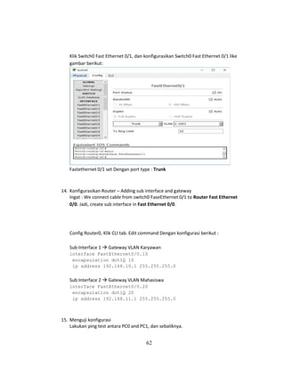62
Klik Switch0 Fast Ethernet 0/1, dan konfigurasikan Switch0 Fast Ethernet 0/1 like
gambar berikut:
Fastethernet 0/1 set Dengan port type : Trunk
14. Konfigurasikan Router – Adding sub interface and gateway
Ingat : We connect cable from switch0 FaseEthernet 0/1 to Router Fast Ethernet
0/0. Jadi, create sub interface in Fast Ethernet 0/0.
Config Router0, Klik CLI tab. Edit command Dengan konfigurasi berikut :
Sub Interface 1 → Gateway VLAN Karyawan
interface FastEthernet0/0.10
encapsulation dot1Q 10
ip address 192.168.10.1 255.255.255.0
Sub Interface 2 → Gateway VLAN Mahasiswa
interface FastEthernet0/0.20
encapsulation dot1Q 20
ip address 192.168.11.1 255.255.255.0
15. Menguji konfigurasi
Lakukan ping test antara PC0 and PC1, dan sebaliknya.
 
