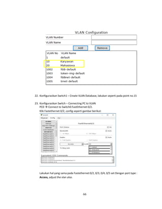 66
22. Konfigurasikan Switch1 – Create VLAN Database, lakukan seperti pada point no.15
23. Konfigurasikan Switch – Connecting PC to VLAN
PC0 → Connect to Switch0 FastEthernet 0/2.
Klik Fastethernet 0/2, config seperti gambar berikut:
Lakukan hal yang sama pada Fastethernet 0/2, 0/3, 0/4, 0/5 set Dengan port type :
Access, adjust the vlan also.
 