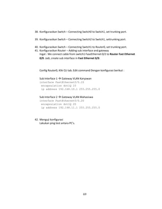 69
38. Konfigurasikan Switch – Connecting Switch0 to Switch1, set trunking port.
39. Konfigurasikan Switch – Connecting Switch2 to Switch1, settrunking port.
40. Konfigurasikan Switch – Connecting Switch1 to Router0, set trunking port.
41. Konfigurasikan Router – Adding sub interface and gateway
Ingat : We connect cable from switch1 FaseEthernet 0/2 to Router Fast Ethernet
0/0. Jadi, create sub interface in Fast Ethernet 0/0.
Config Router0, Klik CLI tab. Edit command Dengan konfigurasi berikut :
Sub Interface 1 → Gateway VLAN Karyawan
interface FastEthernet0/0.10
encapsulation dot1Q 10
ip address 192.168.10.1 255.255.255.0
Sub Interface 2 → Gateway VLAN Mahasiswa
interface FastEthernet0/0.20
encapsulation dot1Q 20
ip address 192.168.11.1 255.255.255.0
42. Menguji konfigurasi
Lakukan ping test antara PC’s.
 