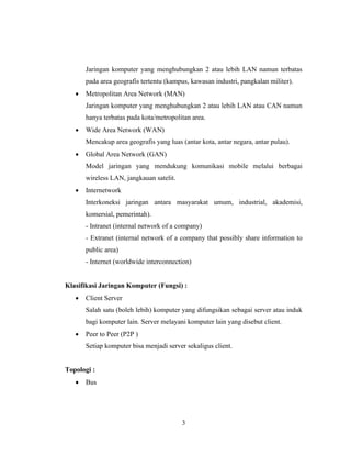 3
Jaringan komputer yang menghubungkan 2 atau lebih LAN namun terbatas
pada area geografis tertentu (kampus, kawasan industri, pangkalan militer).
• Metropolitan Area Network (MAN)
Jaringan komputer yang menghubungkan 2 atau lebih LAN atau CAN namun
hanya terbatas pada kota/metropolitan area.
• Wide Area Network (WAN)
Mencakup area geografis yang luas (antar kota, antar negara, antar pulau).
• Global Area Network (GAN)
Model jaringan yang mendukung komunikasi mobile melalui berbagai
wireless LAN, jangkauan satelit.
• Internetwork
Interkoneksi jaringan antara masyarakat umum, industrial, akademisi,
komersial, pemerintah).
- Intranet (internal network of a company)
- Extranet (internal network of a company that possibly share information to
public area)
- Internet (worldwide interconnection)
Klasifikasi Jaringan Komputer (Fungsi) :
• Client Server
Salah satu (boleh lebih) komputer yang difungsikan sebagai server atau induk
bagi komputer lain. Server melayani komputer lain yang disebut client.
• Peer to Peer (P2P )
Setiap komputer bisa menjadi server sekaligus client.
Topologi :
• Bus
 