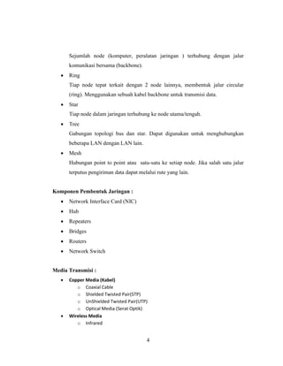 4
Sejumlah node (komputer, peralatan jaringan ) terhubung dengan jalur
komunikasi bersama (backbone).
• Ring
Tiap node tepat terkait dengan 2 node lainnya, membentuk jalur circular
(ring). Menggunakan sebuah kabel backbone untuk transmisi data.
• Star
Tiap node dalam jaringan terhubung ke node utama/tengah.
• Tree
Gabungan topologi bus dan star. Dapat digunakan untuk menghubungkan
beberapa LAN dengan LAN lain.
• Mesh
Hubungan point to point atau satu-satu ke setiap node. Jika salah satu jalur
terputus pengiriman data dapat melalui rute yang lain.
Komponen Pembentuk Jaringan :
• Network Interface Card (NIC)
• Hub
• Repeaters
• Bridges
• Routers
• Network Switch
Media Transmisi :
• Copper Media (Kabel)
o Coaxial Cable
o Shielded Twisted Pair(STP)
o UnShielded Twisted Pair(UTP)
o Optical Media (Serat Optik)
• Wireless Media
o Infrared
 