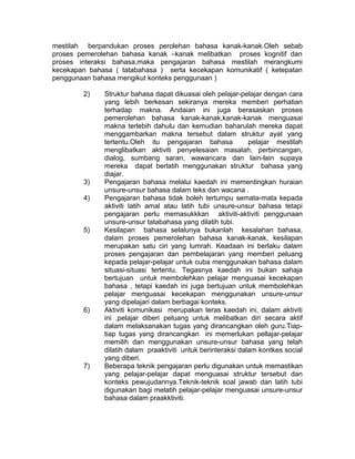 mestilah berpandukan proses perolehan bahasa kanak-kanak.Oleh sebab
proses pemerolehan bahasa kanak –kanak melibatkan proses kognitif dan
proses interaksi bahasa,maka pengajaran bahasa mestilah merangkumi
kecekapan bahasa ( tatabahasa ) serta kecekapan komunikatif ( ketepatan
penggunaan bahasa mengikut konteks penggunaan )
2) Struktur bahasa dapat dikuasai oleh pelajar-pelajar dengan cara
yang lebih berkesan sekiranya mereka memberi perhatian
terhadap makna. Andaian ini juga berasaskan proses
pemerolehan bahasa kanak-kanak,kanak-kanak menguasai
makna terlebih dahulu dan kemudian baharulah mereka dapat
menggambarkan makna tersebut dalam struktur ayat yang
tertentu.Oleh itu pengajaran bahasa pelajar mestilah
menglibatkan aktiviti penyelesaian masalah, perbincangan,
dialog, sumbang saran, wawancara dan lain-lain supaya
mereka dapat berlatih menggunakan struktur bahasa yang
diajar.
3) Pengajaran bahasa melalui kaedah ini mementingkan huraian
unsure-unsur bahasa dalam teks dan wacana .
4) Pengajaran bahasa tidak boleh tertumpu semata-mata kepada
aktiviti latih amal atau latih tubi unsure-unsur bahasa tetapi
pengajaran perlu memasukkkan aktiviti-aktiviti penggunaan
unsure-unsur tatabahasa yang dilatih tubi.
5) Kesilapan bahasa selalunya bukanlah kesalahan bahasa,
dalam proses pemerolehan bahasa kanak-kanak, kesilapan
merupakan satu ciri yang lumrah. Keadaan ini berlaku dalam
proses pengajaran dan pembelajaran yang memberi peluang
kepada pelajar-pelajar untuk cuba menggunakan bahasa dalam
situasi-situasi tertentu. Tegasnya kaedah ini bukan sahaja
bertujuan untuk membolehkan pelajar menguasai kecekapan
bahasa , tetapi kaedah ini juga bertujuan untuk membolehkan
pelajar menguasai kecekapan menggunakan unsure-unsur
yang dipelajari dalam berbagai konteks.
6) Aktiviti komunikasi merupakan teras kaedah ini, dalam aktiviti
ini ,pelajar diberi peluang untuk melibatkan diri secara aktif
dalam melaksanakan tugas yang dirancangkan oleh guru.Tiap-
tiap tugas yang dirancangkan ini memerlukan pellajar-pelajar
memilih dan menggunakan unsure-unsur bahasa yang telah
dilatih dalam praaktiviti untuk berinteraksi dalam kontkes social
yang diberi.
7) Beberapa teknik pengajaran perlu digunakan untuk memastikan
yang pelajar-pelajar dapat menguasai struktur tersebut dan
konteks pewujudannya.Teknik-teknik soal jawab dan latih tubi
digunakan bagi melatih pelajar-pelajar menguasai unsure-unsur
bahasa dalam praakktiviti.
 