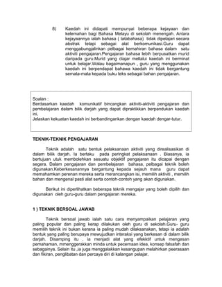 8) Kaedah ini didapati mempunyai beberapa kejayaan dan
kelemahan bagi Bahasa Melayu di sekolah menengah. Antara
kejayaannya ialah bahasa ( tatabahasa) tidak dipelajari secara
abstrak tetapi sebagai alat berkomunikasi.Guru dapat
menggabungjalinkan pelbagai kemahiran bahasa dalam satu
aktiviti pengajaran.Pengajaran bahasa lebih berpusatkan murid
daripada guru.Murid yang diajar mellalui kaedah ini berminat
untuk belajar.Walau bagaimanapun , guru yang menggunakan
kaedah ini berpendapat bahawa kaedah ini tidak bergantung
semata-mata kepada buku teks sebagai bahan pengajaran.
Soalan :
Berdasarkan kaedah komunikatif bincangkan aktiviti-aktiviti pengajaran dan
pembelajaran dalam bilik darjah yang dapat dipraktikkan berpandukan kaedah
ini.
Jelaskan kekuatan kaedah ini berbandingankan dengan kaedah dengar-tutur.
TEKNIK-TEKNIK PENGAJARAN
Teknik adalah satu bentuk pelaksanaan aktiviti yang direalisasikan di
dalam bilik darjah. Ia berlaku pada peringkat pelaksanaan . Biasanya, ia
bertujuan utuk membolehkan sesuatu objektif pengajaran itu dicapai dengan
segera. Dalam pengajaran dan pembelajaran bahasa, pelbagai teknik boleh
digunakan.Keberkesanannya bergantung kepada sejauh mana guru dapat
memahamkan perenan mereka serta merancangkan isi, memilih aktiviti , memilih
bahan dan mengenal pasti alat serta contoh-contoh yang akan digunakan.
Berikut ini diperlihatkan beberapa teknik mengajar yang boleh dipilih dan
digunakan oleh guru-guru dalam pengajaran mereka.
1 ) TEKNIK BERSOAL JAWAB
Teknik bersoal jawab ialah satu cara menyampaikan pelajaran yang
paling popular dan paling kerap dilakukan oleh guru di sekolah.Guru- guru
memilih teknik ini bukan kerana ia paling mudah dilaksanakan, tetapi ia adalah
bentuk yang paling berupaya mewujudkan interaksi yang berkesan di dalam bilik
darjah. Disamping itu , ia menjadi alat yang efekktif untuk mengesan
pemahaman, mmenggerakkan minda untuk pecernaan idea, konsep falsafah dan
sebagainya. Selain itu ,ia juga menggalakkan kesangupan melahirkan peerasaan
dan fikiran, penglibatan dan percaya diri di kalangan pelajar.
 