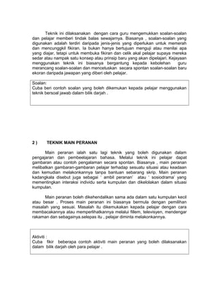 Teknik ini dilaksanakan dengan cara guru mengemukkan soalan-soalan
dan pelajar memberi tindak balas sewajarnya. Biasanya , soalan-soalan yang
digunakan adalah terdiri daripada jenis-jenis yang diperlukan untuk memerah
dan mencunggkil fikiran. Ia bukan hanya bertujuan menguji atau menilai apa
yang diajar, tetapi untuk membuka fikiran dan celik akal pelajar supaya mereka
sedar atau nampak satu konsep atau prinsip baru yang akan dipelajari. Kejayaan
menggunakan teknik ini biasanya bergantung kepada kebolehan guru
merancang soalan-soalan dan mencetuskan secara spontan soalan-soalan baru
ekoran daripada jawapan yang diberi oleh pelajar.
Soalan:
Cuba beri contoh soalan yang boleh dikemukan kepada pelajar menggunakan
teknik bersoal jawab dalam bilik darjah .
2 ) TEKNIK MAIN PERANAN
Main peranan ialah satu lagi teknik yang boleh digunakan dalam
pengajaran dan pembeelajaran bahasa. Melalui teknik ini pelajar dapat
gambaran atau contoh pengalaman secara spontan. Biasanya , main peranan
melibatkan gambaran-gambaran pelajar terhadap sesuatu situasi atau keadaan
dan kemudian melakonkannya tanpa bantuan sebarang skrip. Main peranan
kadangkala disebut juga sebagai ‘ ambil peranan’ atau ‘ sosiodrama’ yang
mementingkan interaksi individu serta kumpulan dan dikelolakan dalam situasi
kumpulan.
Main peranan boleh dikehendalikan sama ada dalam satu kumpulan kecil
atau besar . Proses main peranan ini biasanya bermula dengan pemilihan
masalah yang sesuai. Masalah itu dikemukakan kepada pelajar dengan cara
membacakannya atau memperlihatkannya melalui fillem, televisyen, mendengar
rakaman dan sebagainya.selepas itu , pelajar diminta melakonkannya.
Aktiviti :
Cuba fikir beberapa contoh aktiviti main peranan yang boleh dilaksanakan
dalam bilik darjah oleh para pelajar .
 