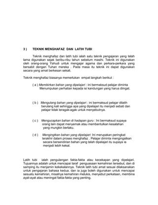 3 ) TEKNIK MENGHAFAZ DAN LATIH TUBI
Teknik menghafaz dan latih tubi ialah satu teknik pengajaran yang telah
lama digunakan sejak beribu-ribu tahun sebelum masihi. Teknik ini digunakan
oleh orang-orang Yahudi untuk mengajar agama dan perkara-perkara yang
bersabit dengan Tuhan mereka . Pada masa itu teknik ini dapat digunakan
secara yang amat berkesan sekali.
Teknik menghafaz biasanya memerlukan empat langkah berikut :
( a ) Memikirkan bahan yang dipelajari : ini bermaksud pelajar diminta
Menumpukan perhatian kepada isi kandungan yang harus diingat.
( b ) Mengulang bahan yang dipelajari : ini bermaksud pelajar dilatih
berulang kali sehingga apa yang dipelajari itu menjadi sebati dan
pelajar tidak teragak-agak untuk menyebutnya.
( c ) Mengucapkan bahan di hadapan guru : Ini bermaksud supaya
orang lain dapat menyemak atau membentulkan kesalahan
yang mungkin berlaku.
( d ) Mengingtkan bahan yang dipelajari: Ini merupakan peringkat
terakhir dalam proses menghafaz . Pelajar diminta mengingatkan
secara bersendirian bahan yang telah dipelajari itu supaya ia
menjadi lebih kekal.
Latih tubi ialah pengulangan fakta-fakta atau kecekapan yang dipelajari.
Tujuannya adalah untuk mencapai taraf penguasaan kemahiran tersebut, dan di
samping itu menjamin kekekalannya. Teknik latih tubi amat sesuai dilaksanakan
untuk pengajaran bahasa kedua, dan ia juga boleh digunakan untuk mencapai
sesuatu kemahiran, misalnya kemahiran melukis, menyebut perkataan, membina
ayat-ayat atau meningat fakta-fakta yang penting.
 