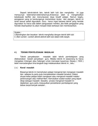 Seperti teknik-teknik lain, teknik latih tubi dan menghafaz ini juga
mempunyai kelemahan-kelemahannya.Antaranya ialah ia mengehadkan
kebebasab berfikir dan menumpukan daya kreatif pelajar. Namun begitu,
pengajaran yang isi kandunganya memerlukan ikutan dan ulangan, teknik ini
amat sesuai sekali digunakan. Guru harus ingat bahawa teknik yang hendak
digunakan itu harus ada dalam penguasaan mereka, jika tidak pengajaran yang
hendak disampaikan itu akan menjadi tidak berkesan dan membosankan.
Soalan :
i) Bandingkan dan bezakan teknik menghafaz dengan teknik latih tubi
ii ) Beri contoh –contoh aktiviti-aktiiviti latih tubi dalam bilik darjah.
4 ) TEKNIK PENYELESAIAN MASALAH
Teknik penyelesaian masalah ialah teknik pembelajaran yang
dilaksanakan bawah penyeliaan guru. Melalui teknik ini seseorang itu harus
mengatasi rintangan atau halangan untuk mencapai tujuannya. Dewey ( 1933 )
telah mencadangkan lima langkah bagi melaksanakan teknik ini , iaitu :
( a ) Kenal masalah
Biasanya teknik ini memerlukan pelajar mengenal dan mengesan masalah
dan selepas itu perlu pula menyelesaikan masalah tersebut. Dalam
situasi kelas pelajar boleh mengesan atau mengenal masalah melalui
perbincangan atau melihat filem. Kemukakan soalan-soalan yang dapat
dikaji sebagai masalah. Sewaktu proses mengenal masalah ini
dijalankan, guru perlu mewujudkan persekitaran pembelajaran yang
bebas tanpa banyak sekatan .
 