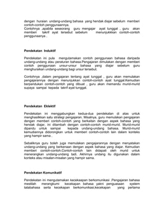 dengan huraian undang-undang bahasa yang hendak diajar sebelum memberi
contoh-contoh penggunaannya.
Contohnya ,apabila seseorang guru mengajar ayat tunggal , guru akan
memberi takrif ayat tersebut sebelum menunjukkkan contoh-contoh
penggunaanya .
Pendekatan Induktif
Pendekatan ini pula mengutamakan contoh penggunaan bahasa daripada
undang-undang atau peraturan bahasa.Pengajaran dimulakan dengan memberi
contoh penggunaan unsur-unsur bahasa yang diajar sebelum guru
menghuraikan undang-undang bagi unsur tersebut.
Contohnya ,dalam pengajaran tentang ayat tunggal , guru akan memulakan
pengajarannya dengan menunjukkan contoh-contoh ayat tunggal.Kemudian
berpandukan contoh-contoh yang dibuat , guru akan memandu murid-murid
supaya sampai kepada takrif ayat tunggal.
Pendekatan Eklektif
Pendekatan ini menggabungkan kedua-dua pendekatan di atas untuk
menghasilkkan satu strategi pengajaran. Misalnya, guru memulakan pengajaran
dengan memberi contoh-contoh yang berkaitan dengan aspek bahasa yang
hendak diajar, ini ditambah dengan contoh-contoh murid-murid. Murid-murid
dipandu untuk sampai kepada undang-undang bahasa. Murid-murid
kemudiannya didorongkan untuk memberi contoh-contoh lain dalam konteks
yang hampir sama .
Sebaliknya guru boleh juga memulakan pengajarannya dengan menyatakan
undang-undang yang berkenaan dengan aspek bahasa yang diajar. Kemudian
memberi contoh-contoh.Contoh-contoh lain didapati oleh murid untuk
menerangkan undang-undang tadi. Akhirnya undang itu digunakan dalam
konteks atau misalan-misalan yang hampir sama.
Pendekatan Komunikatif
Pendekatan ini mengutamakan kecekaapan berkomunikasi .Pengajaran bahasa
mestilah merangkumi kecekapan bahasa yakni penguasaan system
tatabahasa serta kecekapan berkomunikasi,kecekapan yang pertama
 