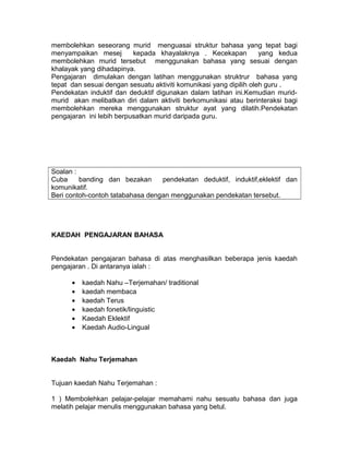 membolehkan seseorang murid menguasai struktur bahasa yang tepat bagi
menyampaikan mesej kepada khayalaknya . Kecekapan yang kedua
membolehkan murid tersebut menggunakan bahasa yang sesuai dengan
khalayak yang dihadapinya.
Pengajaran dimulakan dengan latihan menggunakan struktrur bahasa yang
tepat dan sesuai dengan sesuatu aktiviti komunikasi yang dipilih oleh guru .
Pendekatan induktif dan deduktif digunakan dalam latihan ini.Kemudian murid-
murid akan melibatkan diri dalam aktiviti berkomunikasi atau berinteraksi bagi
membolehkan mereka menggunakan struktur ayat yang dilatih.Pendekatan
pengajaran ini lebih berpusatkan murid daripada guru.
Soalan :
Cuba banding dan bezakan pendekatan deduktif, induktif,eklektif dan
komunikatif.
Beri contoh-contoh tatabahasa dengan menggunakan pendekatan tersebut.
KAEDAH PENGAJARAN BAHASA
Pendekatan pengajaran bahasa di atas menghasilkan beberapa jenis kaedah
pengajaran . Di antaranya ialah :
• kaedah Nahu –Terjemahan/ traditional
• kaedah membaca
• kaedah Terus
• kaedah fonetik/linguistic
• Kaedah Eklektif
• Kaedah Audio-Lingual
Kaedah Nahu Terjemahan
Tujuan kaedah Nahu Terjemahan :
1 ) Membolehkan pelajar-pelajar memahami nahu sesuatu bahasa dan juga
melatih pelajar menulis menggunakan bahasa yang betul.
 