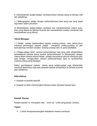 2 ) Membolehkan pelajar-pelajar menterjemahkan bahasa asing ke bahasa natif
dan sebaliknya.
3 ) Melengkapkan pelajar dengan perbendaharaan kata yang luas yang dapat
digunakan dalam penulisan.
4) Membolehkan pelajar-pelajar membaca dan menterjemahkan makna buku-
buku yang dibaca ke bahasa ibuanda dan membolehkan mereka menikmati nilai
kesusasteraan yang dibaca.
Teknik Mengajar
1 ) Pelajar –pelajar diperkenalkan kepada undang-undang nahu dahulu.Guru
memberi penerangan kepada pelajar mengenai undang-undang ini dan
kemudiannya memberi misalan. Undang-undang nahu ini perlu dihafalkan.
2 ) Pelajar-pelajar diberi senarai perbendaaraan kata yang perlu dihafal.Dalam
pembelajaran bahasa kedua senarai perbendaharaan ini dipasangkan dengan
makna dalam bahasa kedua.Pelajar –pelajar kemudianya disuruh membuat ayat-
ayat dengan menggunakan senarai perbendaharaan kata itu berdasarrkan
undang-undang yang dipelajari.
Dalam pembelajaran bahasa kedua asing pelajar-pelajar juga dikehendaki
membuat terjemahan ayat-ayat daripada bahasa asing/kedua ke bahasa ibuanda
atau sebaliknya.
Sifat-sifatnya
1 ) Kaedah ini bersifat deduktif
2 ) Kaedah ini lebih mementingkan bahasa tulisan daripada bahasa lisan.
Kaedah Bacaan
Kaedah bacaan ini merupakan satu “ short cut “ untuk penguasaan bahasa.
Tujuan
1 ) Untuk memperkembangkan kebolehan mereka membaca.
 