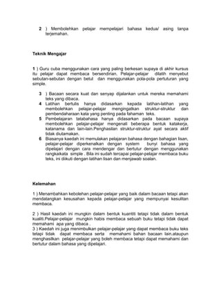 2 ) Membolehkan pelajar mempelajari bahasa kedua/ asing tanpa
terjemahan.
Teknik Mengajar
1 ) Guru cuba menggunakan cara yang paling berkesan supaya di akhir kursus
itu pelajar dapat membaca bersendirian. Pelajar-pelajar dilatih menyebut
sebutan-sebutan dengan betul dan menggunakan pola-pola pertuturan yang
simple.
3 ) Bacaan secara kuat dan senyap dijalankan untuk mereka memahami
teks yang dibaca.
4 Latihan bertulis hanya didasarkan kepada latihan-latihan yang
membolehkan pelajar-pelajar mengingatkan struktur-struktur dan
pembendaharaan kata yang penting pada fahaman teks.
5 Pembelajaran tatabahasa hanya didasarkan pada bacaan supaya
membolehkan pelajar-pelajar mengenali beberapa bentuk katakerja,
katanama dan lain-lain.Penghasilan struktur-struktur ayat secara aktif
tidak diutamakan.
6 Biasanya kaedah ini memulakan pelajaran bahasa dengan bahagian lisan,
pelajar-pelajar diperkenalkan dengan system bunyi bahasa yang
dipelajari dengan cara mendengar dan bertutur dengan menggunakan
rangkaikata simple . Bila ini sudah tercapai pelajar-pelajar membaca buku
teks, ini diikuti dengan latihan lisan dan menjawab soalan.
Kelemahan
1 ) Menambahkan kebolehan pelajar-pelajar yang baik dalam bacaan tetapi akan
mendatangkan kesusahan kepada pelajar-pelajar yang mempunyai kesulitan
membaca.
2 ) Hasil kaedah ini mungkin dalam bentuk kuantiti tetapi tidak dalam bentuk
kualiti.Pelajar-pelajar mungkin habis membaca sebuah buku tetapi tidak dapat
memahami apa yang dibaca .
3 ) Kaedah ini juga menimbulkan pelajar-pelajar yang dapat membaca buku teks
tetapi tidak dapat membaca serta memahami bahan bacaan lain.ataupun
menghasilkan pelajar-pelajar yang boleh membaca tetapi dapat memahami dan
bertutur dalam bahasa yang dipelajari.
 