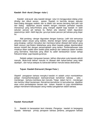Kaedah Oral –Aural ( Dengar –tutur )
Kaedah oral-aural atau kaedah dengar –tutur ini menggunakan dialog untuk
dihafaz dan diikuti secara ajukan. Kaedah ini bermula dengan sebutan
lisan.Dialog dianggap realistic dan ia dilatih tubi secara berulang kali.Latih tubi
dan dialog dijalankan secara realistic dengan memberi perhatian kepada
intonasinya yang betul.Perkara yang menjadi objektif bagi kaedah ini ialah
sebutan penutur jati bahasa itu. Bahan pita rakaman boleh digunakan
sepenuhnya ,lebih –lebih lagi jika gurunya bukan penutur jati bahasa yang diajar
itu.
Alat pandang –dengar digunakan dengan luasnya. Latih tubi semuanya
dibentuk dalam situasi yang realistic, disertai dengan bahan pandang dengar
yang lengkap. Latihan menyebut dan membaca bahan dikawal oleh bahan yang
telah sisusun rapi.Sistem tatabahasa yang diberi kepada pelajar diperkenalkan
secara induktif dan dengan pemeringkatan yang teratur. Perbendaharaan kata
misalnya diberi sedikit demi sedikit pada awalnya dan selalunya dalam konteks
yang bermakna. Kata-kata yang diberi itu aalah berdasarkan bukan sahaja
frekuensi tetapi juga kepada gunanya.
Setelah pelajar menguasai bacaan, latihan diteruskan pula kepada aktiviti
menulis. Mula-mula latihan menulis ini dikawal oleh bahan-bahan yang telah
dipelajari , dan hanya selepas itu baharulah latihan menulis bebas dibenarkan.
Tujuan Kaedah Oral-aural ( Dengar-Tutur )
Objektif pengajaran bahasa mengikut kaedah ini adalah untuk membolehkan
pelajar memperkembangkan keempat-empat kemahiran bahasa , iaiitu :
mendengar , bertutur,membaca dan menulis. Tetapi dalam hal ini , mendengar
dan bertutur diberi keutamaan. Kemahiran-kemahiran ini kemudiannya dijadikan
asas untuk pembelajaran bacaan dan tulisan. Kaedah ini juga membolehkan
pelajar memahami kebudayaan asing melalui pengalaman dalam bahasa.
Kaedah Komunikatif
1) Kaedah ini berasaskan teori interaksi .Penganjur kaedah ini berpegang
kepada beberapa prinsip penajaran bahasa pertama, pengajaran bahasa
 