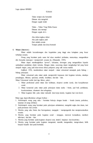 5
Lagu ciptaan BIMBO
TUHAN
Tuhan tempat aku berteduh
Dimana aku mengeluh
Dengan segala keluh
Tuhan .. Tuhan Yang Maha Kuasa
Dimana aku memuja
Dengan segala do’a
Aku dekat engkau dekat
Aku jauh engkau jauh
Hati adalah cermin
Tempat pahala dan dosa bertaruh
f. Minat ( Interest )
Minat adalah kecenderungan dan kegairahan yang tinggi atau keinginan yang besar
terhadap sesuatu.
Orang yang berminat pada suatu hal akan memberi perhatian, mencarinya, mengarahkan
diri, berusaha mencapai / memperoleh sesuatu itu. (Munandir, 1995).
Minat dapat membangkitkan “power”, kekuatan, dorongan yang mengarahkan kepada
optimalisasi pendakian objek tertentu. Dengan minat, seseorang dapat menghadapi hal yang berat
menjadi ringan, yang jauh akan terasa dekat, pelajaran yang sulit terasa mudah.
Guilford, 1956, membedakan minat menjadi : minat vokasional menunjuk pada bidang –
bidang pekerjaan.
Minat vokasional yaitu minat untuk memperoleh kepuasan dari kegiatan tertentu, misalnya
petualangan, hiburan, apresiasi, artistik, ketelitian, dan lain – lain.
Minat Vokasional terdiri dari tiga faktor, yakni :
1. Minat profesional yakni minat dan keilmuan, ekspresi aestitis (seni), dan kesejahteraan
sosial.
2. Minat komersial yaitu minat pada pekerjaan dunia usaha / bisnis, jual beli, periklanan,
kesekretariatan, akuntansi dan sebagainya.
3. Minat kegiatan fisik yaitu minat mekanik (tata kerja mesin), kegiatan luar (out door).
Minat juga dapat dibedakan sebagai berikut :
1. Sekelompok orang yang suka / berminat bekerja dengan benda – benda (mesin, perkakas,
tanaman di ruang terbuka).
2. Sekelompok orang yang berminat pada pekerjaan administrasi, mengolah angka dan daata, taat
pada peraturan dan cermat.
3. Mereka yang suka bisnis dan berorganisasi, mengajak / mempengaruhi dan mempresentasikan
sesuatu.
4. Mereka yang berminat pada kegiatan sosial : mengajar, merawat komunikasi, memberi
informasi, dan lain – lain.
5. Mereka yang berminat pada kegiatan ekspresi seni, intuitif, imajinasi dan kreativitas.
6. Mereka yang berminat pada kegiatan mengamati, meneliti, menganalisis, mengevaluasi, lebih
banyak berpikir dari pada bertindak.
 