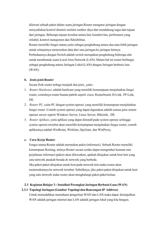 dilewati sebuah paket dalam suatu jaringan.Router mengatur jaringan dengan
menyediakan kontrol dinamis melalui sumber daya dan mendukung tugas dan tujuan
dari jaringan. Beberapa tujuan tersebut antara lain konektivitas, perfomansi yang
reliabel, kontrol manajemen dan fleksibilitas.
Router memiliki fungsi utama yaitu sebagai penghubung antara dua atau lebih jaringan
untuk selanjutnya meneruskan data dari satu jaringan ke jaringan lainnya.
Perbedaannya dengan Switch adalah switch merupakan penghubung beberapa alat
untuk membentuk suatu Local Area Network (LAN). Dalam hal ini router berfungsi
sebagai penghubung antara Jaringan Lokal (LAN) dengan Jaringan berbasis luas
(WAN).
b. Jenis-jenis Router
Secara fisik router terbagi menjadi dua jenis, yaitu :
1.  Router Hardware, adalah hardware yang memiliki kemampuan menjalankan fungsi
router, contohnya router buatan pabrik seperti cisco, Routerboard, D-Link, TP-Link,
Dll.
2.  Router PC , yaitu PC dengan system operasi yang memiliki kemampuan menjalankan
fungsi router. Contoh system operasi yang dapat digunakan adalah semua jenis sistem
operasi server seperti Windows Server, Linux Server, Mikrotik, Dll.
3.  Router Aplikasi, yaitu aplikasi yang dapat diinstall pada system operasi sehingga
system operasi tersebut akan memiliki kemampuan menjalankan fungsi router, contoh
aplikasinya adalah WinRoute, WinGate, SpyGate, dan WinProxy.
c. Cara Kerja Router
Fungsi utama Router adalah merutekan paket (informasi). Sebuah Router memiliki
kemampuan Routing, artinya Router secara cerdas dapat mengetahui kemana rute
 perjalanan informasi (paket) akan dilewatkan, apakah ditujukan untuk host lain yang
satu network ataukah berada di network yang berbeda.
Jika paket-paket ditujukan untuk host pada network lain maka router akan
meneruskannya ke network tersebut. Sebaliknya, jika paket-paket ditujukan untuk host
yang satu network maka router akan menghalangi paket-paket keluar.
2.3 Kegiatan Belajar 3 : Installasi Perangkat Jaringan Berbasis Luas (WAN)
2.3.1 Topologi Jaringan (Gambar Topologi dan Rancangan IP Address)
Untuk memudahkan memahami pengertian WAN dan LAN maka dapat disimpulkan
WAN adalah jaringan internet dan LAN adalah jaringan lokal yang kita bangun.
 