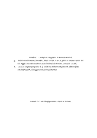 Gambar 2.11 Tampilan konfigurasi IP Address Mikrotik 
g. Kemudian masukkan Alamat IP Address 172.16.16.17/28, pastikan Interface benar dan
klik Apply, maka kolol network akan terisi secara otomatis, kemudian klik OK.
h. Lakukan langkah yang sama (f, g) untuk melakukan konfigurasi IP Address pada
either2 (Node D), sehingga hasilnya sebagai berikut.
Gambar 2.12 Hasil konfigurasi IP Address di Mikrotik 
 