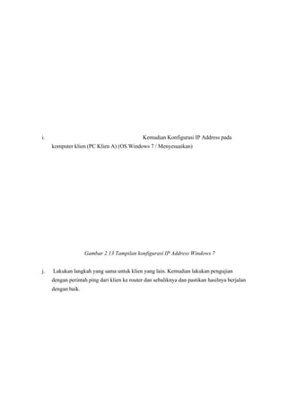 i. Kemudian Konfigurasi IP Address pada
komputer klien (PC Klien A) (OS Windows 7 / Menyesuaikan)
Gambar 2.13 Tampilan konfigurasi IP Address Windows 7 
 j. Lakukan langkah yang sama untuk klien yang lain. Kemudian lakukan pengujian
dengan perintah ping dari klien ke router dan sebaliknya dan pastikan hasilnya berjalan
dengan baik.
 