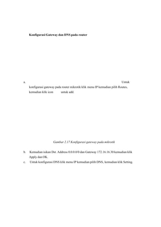 Konfigurasi Gateway dan DNS pada router
a. Untuk
konfigurasi gateway pada router mikrotik klik menu IP kemudian pilih Routes,
kemudian klik icon untuk add.
Gambar 2.17 Konfigurasi gateway pada mikrotik 
 b. Kemudian isikan Dst. Address 0.0.0.0/0 dan Gateway 172.16.16.30 kemudian klik
Apply dan OK.
c. Untuk konfigurasi DNS klik menu IP kemudian pilih DNS, kemudian klik Setting.
 