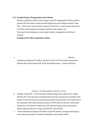 2.3.3 Installasi Router Menggunakan Linux Debian
Sebelum melakukan instalasi router dengan router PC menggunakan OS linux debian,
 pastikan OS linux debian sudah terisntall dengan benar dan terdapat minimal 2 buah
 NIC / LAN Card (1 untuk interface koneksi ke WAN dan 1 untuk interface koneksi ke
LAN) dan untuk melakukan konfigurasi pastikan login sebagai root.
Secara garis besar tahapannya sama dengan instalasi menggunakan routerboard
mikrotik.
Konfigurasi IP Address pada linux debian
a. Sebelum
melakukan konfigurasi IP Address, pastikan 2 buah LAN Card sudah terpasang dan
dikenali oleh system dengan baik. Ketik perintah#ifconfig –a untuk melihatnya
Gambar 2.24 Menampilkan 2 interface di linux
 b. Pastikan 2 buah NIC / LAN Card telah terdeteksi dengan baik, dalam hal ini adalah
eth0 dan eth1. Kita juga harus mengalokasikan eth mana yang akan kita gunakan untuk
koneksi WAN dan eth mana yang akan kita gunakan untuk koneksi LAN. Dalam hal ini
kita alokasikan eth0 untuk interface koneksi ke WAN (Node E) dan eth1 untuk untuk
koneksi ke LAN (Node D). Dalam linux NIC dikenali dengan nama eth kemudian
diikuti angka dimulai dari 0 sampai sejmlah NIC yang dimiliki.
c. Untuk melakukan konfigurasi IP Address, buka file interfaces dengan perintah #pico
/etc/network/interfaces kemudian tambahkan script sebagai berikut
 