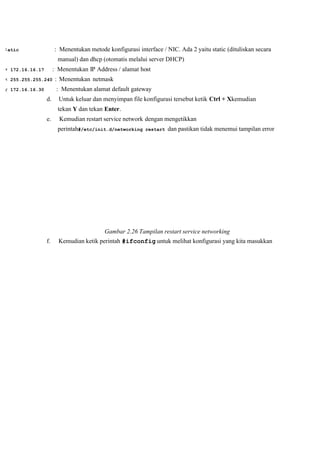 atic : Menentukan metode konfigurasi interface / NIC. Ada 2 yaitu static (dituliskan secara
manual) dan dhcp (otomatis melalui server DHCP)
172.16.16.17 : Menentukan IP Address / alamat host
255.255.255.240  : Menentukan netmask 
172.16.16.30 : Menentukan alamat default gateway
d. Untuk keluar dan menyimpan file konfigurasi tersebut ketik Ctrl + Xkemudian
tekan Y dan tekan Enter.
e. Kemudian restart service network dengan mengetikkan
 perintah#/etc/init.d/networking restart dan pastikan tidak menemui tampilan error 
Gambar 2.26 Tampilan restart service networking 
f. Kemudian ketik perintah #ifconfig untuk melihat konfigurasi yang kita masukkan
 