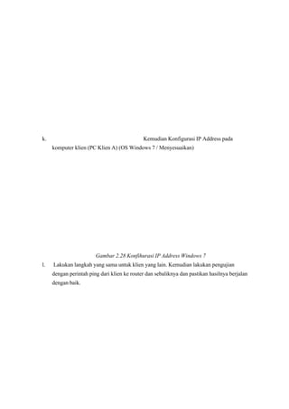 k. Kemudian Konfigurasi IP Address pada
komputer klien (PC Klien A) (OS Windows 7 / Menyesuaikan)
Gambar 2.28 Konfihurasi IP Address Windows 7 
l. Lakukan langkah yang sama untuk klien yang lain. Kemudian lakukan pengujian
dengan perintah ping dari klien ke router dan sebaliknya dan pastikan hasilnya berjalan
dengan baik.
 