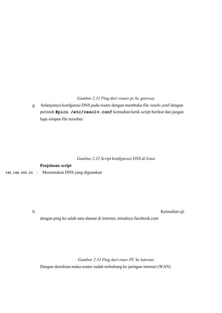 Gambar 2.31 Ping dari router pc ke gateway
g. Selanjutnya konfgurasi DNS pada router dengan membuka file resolv.conf dengan
 perintah #pico /etc/resolv.conf kemudian ketik script berikut dan jangan
lupa simpan file tersebut.
Gambar 2.32 Script konfigurasi DNS di linux
Penjelasan script
192.168.202.23 : Menentukan DNS yang digunakan
h. Kemudian uji
dengan ping ke salah satu alamat di internet, misalnya facebook.com
Gambar 2.33 Ping dari ruter PC ke internet 
Dengan demikian maka router sudah terhubung ke jaringan internet (WAN)
 