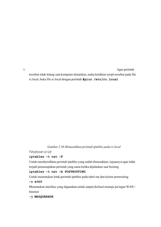 l. Agar perintah
tersebut tidak hilang saat komputer dimatikan, maka ketikkan script tersebut pada file
rc.local, buka file rc.local dengan perintah #pico /etc/rc.local
Gambar 2.36 Memasukkan perintah iptables pada rc.local 
Penjelasan script 
iptables –t nat –F
Untuk membersihkan perintah iptables yang sudah dimasukkan, tujuaanya agar tidak
terjadi penumupukan perintah yang sama ketika dijalankan saat booting
iptables –t nat – A POSTROUTING
Untuk menentukan letak perintah iptables pada tabel nat dan kolom postrouting
-o eth0
Menentukan interface yang digunakan untuk output (keluar) menuju jaringan WAN /
Internet
-j MASQUERADE
 