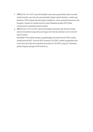 f.f. DTE (DTE (DDatata Tea Terrmmiinal Enal Eqquiuippmmeent nt )) adalah semua alat yang berlokasi disisi user dari adalah semua alat yang berlokasi disisi user dari
sebuah interface user-network yang bertindak sebagai sebuah destinasi, ssebuah interface user-network yang bertindak sebagai sebuah destinasi, sumber atauumber atau
keduanya. DTE meliputi alat-alat seperti multiplexer, router, penerjemah protocol, dankeduanya. DTE meliputi alat-alat seperti multiplexer, router, penerjemah protocol, dan
komputer. Koneksi ke sebuah network remote dilakukan melalui DCE (Datakomputer. Koneksi ke sebuah network remote dilakukan melalui DCE (Data
communication equipment) seperti modem.communication equipment) seperti modem.
g.g. DCE (DCE (DDatatacomacommunimunicatcatiioneqonequiuipmpmeent nt )) adalah mekanisme dan link dari sebuah adalah mekanisme dan link dari sebuah
network komunikasi yang menyusun bagian network dari interfacenetwork komunikasi yang menyusun bagian network dari interface user ke networkuser ke network
seperti modem.seperti modem.
Ide dibalik WAN adalah mampu meIde dibalik WAN adalah mampu menghubungnghubungkan dua buah network DTEkan dua buah network DTE melaluimelalui
sebuah network DCE. Network DCE termasuk CSU/DSU, melaluisebuah network DCE. Network DCE termasuk CSU/DSU, melalui pengkabelan danpengkabelan dan
switch disisi provider danswitch disisi provider dan kemudian diteruskan ke CSU/DSU yang lain. Perhatikankemudian diteruskan ke CSU/DSU yang lain. Perhatikan
gambar diagram jaringan WAN berikut ini.gambar diagram jaringan WAN berikut ini.
 