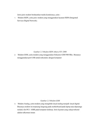 Jenis-jenis modem berdasarkan media koneksinya, yaitu :
1. Modem ISDN, yaitu jenis modem yang menggunakan layanan ISDN (Integrated
Services Digital Network).
Gambar 2.2 Modem ISDN Athera NT1 2000
2. Modem GSM, yaitu modem yang menggunakan frekuensi GSM 900 Mhz. Biasanya
menggunakan port USB untuk terkoneksi dengan komputer 
Gambar 2.3 Modem GSM 
3. Modem Analog, yaitu modem yang mengubah sinyal analog menjadi sinyal digital.
Biasanya modem ini terpasang langsung pada motherboard pada laptop atau dipasanga
melalui slot PCI / AMR pada komputer desktop. Jenis layanan yang cukup terkenal
adalan telkomnet instan
 