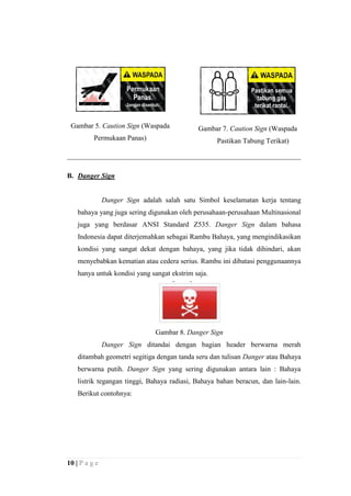 Gambar 5. Caution Sign (Waspada

Gambar 7. Caution Sign (Waspada

Permukaan Panas)

Pastikan Tabung Terikat)

B. Danger Sign

Danger Sign adalah salah satu Simbol keselamatan kerja tentang
bahaya yang juga sering digunakan oleh perusahaan-perusahaan Multinasional
juga yang berdasar ANSI Standard Z535. Danger Sign dalam bahasa
Indonesia dapat diterjemahkan sebagai Rambu Bahaya, yang mengindikasikan
kondisi yang sangat dekat dengan bahaya, yang jika tidak dihindari, akan
menyebabkan kematian atau cedera serius. Rambu ini dibatasi penggunaannya
hanya untuk kondisi yang sangat ekstrim saja.

Gambar 8. Danger Sign
Danger Sign ditandai dengan bagian header berwarna merah
ditambah geometri segitiga dengan tanda seru dan tulisan Danger atau Bahaya
berwarna putih. Danger Sign yang sering digunakan antara lain : Bahaya
listrik tegangan tinggi, Bahaya radiasi, Bahaya bahan beracun, dan lain-lain.
Berikut contohnya:

10 | P a g e

 