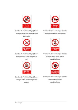 Gambar 28. Prohibited Sign (Rambu

Gambar 29. Prohibited Sign (Rambu

larangan untuk tidak mengaktifkan

larangan untuk tidak menyentuh)

kamera hp)

Gambar 30. Prohibited Sign (Rambu

Gambar 31. Prohibited Sign (Rambu

larangan untuk tidak menyalakan

larangan orang selain pekerja

api)

masuk/melintas)

Gambar 32. Prohibited Sign (Rambu

Gambar 33. Prohibited Sign (Rambu

larangan untuk tidak mengendarai

larangan keras orang

forklift)

masuk/melintas)

16 | P a g e

 
