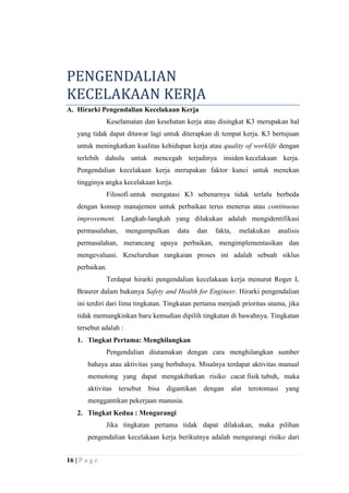 PENGENDALIAN
KECELAKAAN KERJA
A. Hirarki Pengendalian Kecelakaan Kerja
Keselamatan dan kesehatan kerja atau disingkat K3 merupakan hal
yang tidak dapat ditawar lagi untuk diterapkan di tempat kerja. K3 bertujuan
untuk meningkatkan kualitas kehidupan kerja atau quality of worklife dengan
terlebih dahulu untuk mencegah terjadinya insiden kecelakaan kerja.
Pengendalian kecelakaan kerja merupakan faktor kunci untuk menekan
tingginya angka kecelakaan kerja.
Filosofi untuk mengatasi K3 sebenarnya tidak terlalu berbeda
dengan konsep manajemen untuk perbaikan terus menerus atau continuous
improvement. Langkah-langkah yang dilakukan adalah mengidentifikasi
permasalahan,

mengumpulkan

data

dan

fakta,

melakukan

analisis

permasalahan, merancang upaya perbaikan, mengimplementasikan dan
mengevaluasi. Keseluruhan rangkaian proses ini adalah sebuah siklus
perbaikan.
Terdapat hirarki pengendalian kecelakaan kerja menurut Roger L
Braurer dalam bukunya Safety and Health for Engineer. Hirarki pengendalian
ini terdiri dari lima tingkatan. Tingkatan pertama menjadi prioritas utama, jika
tidak memungkinkan baru kemudian dipilih tingkatan di bawahnya. Tingkatan
tersebut adalah :
1. Tingkat Pertama: Menghilangkan
Pengendalian diutamakan dengan cara menghilangkan sumber
bahaya atau aktivitas yang berbahaya. Misalnya terdapat aktivitas manual
memotong yang dapat mengakibatkan risiko cacat fisik tubuh, maka
aktivitas

tersebut

bisa

digantikan

dengan

alat

terotomasi

yang

menggantikan pekerjaan manusia.
2. Tingkat Kedua : Mengurangi
Jika tingkatan pertama tidak dapat dilakukan, maka pilihan
pengendalian kecelakaan kerja berikutnya adalah mengurangi risiko dari
16 | P a g e

 