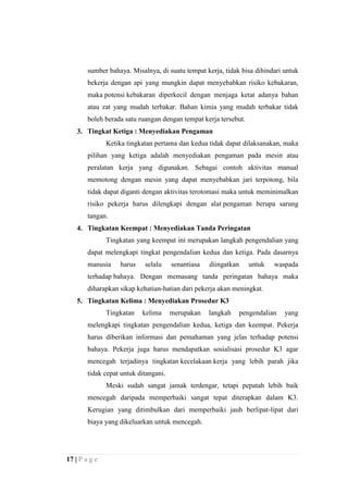 sumber bahaya. Misalnya, di suatu tempat kerja, tidak bisa dihindari untuk
bekerja dengan api yang mungkin dapat menyebabkan risiko kebakaran,
maka potensi kebakaran diperkecil dengan menjaga ketat adanya bahan
atau zat yang mudah terbakar. Bahan kimia yang mudah terbakar tidak
boleh berada satu ruangan dengan tempat kerja tersebut.
3. Tingkat Ketiga : Menyediakan Pengaman
Ketika tingkatan pertama dan kedua tidak dapat dilaksanakan, maka
pilihan yang ketiga adalah menyediakan pengaman pada mesin atau
peralatan kerja yang digunakan. Sebagai contoh aktivitas manual
memotong dengan mesin yang dapat menyebabkan jari terpotong, bila
tidak dapat diganti dengan aktivitas terotomasi maka untuk meminimalkan
risiko pekerja harus dilengkapi dengan alat pengaman berupa sarung
tangan.
4. Tingkatan Keempat : Menyediakan Tanda Peringatan
Tingkatan yang keempat ini merupakan langkah pengendalian yang
dapat melengkapi tingkat pengendalian kedua dan ketiga. Pada dasarnya
manusia

harus

selalu

senantiasa

diingatkan

untuk

waspada

terhadap bahaya. Dengan memasang tanda peringatan bahaya maka
diharapkan sikap kehatian-hatian dari pekerja akan meningkat.
5. Tingkatan Kelima : Menyediakan Prosedur K3
Tingkatan

kelima

merupakan

langkah

pengendalian

yang

melengkapi tingkatan pengendalian kedua, ketiga dan keempat. Pekerja
harus diberikan informasi dan pemahaman yang jelas terhadap potensi
bahaya. Pekerja juga harus mendapatkan sosialisasi prosedur K3 agar
mencegah terjadinya tingkatan kecelakaan kerja yang lebih parah jika
tidak cepat untuk ditangani.
Meski sudah sangat jamak terdengar, tetapi pepatah lebih baik
mencegah daripada memperbaiki sangat tepat diterapkan dalam K3.
Kerugian yang ditimbulkan dari memperbaiki jauh berlipat-lipat dari
biaya yang dikeluarkan untuk mencegah.

17 | P a g e

 