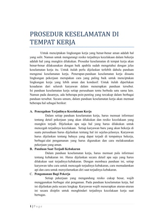 PROSEDUR KESELAMATAN DI
TEMPAT KERJA
Untuk menciptakan lingkungan kerja yang benar-benar aman adalah hal
yang sulit. Namun untuk mengurangi resiko terjadinya kecelakaan dalam bekerja
adalah hal yang mungkin dilakukan. Prosedur keselamatan di tempat kerja akan
benar-benar dilaksanakan dengan baik apabila sudah mengetahui dengan jelas
keselamatan kerja itu. Untuk itulah perlu dijelaskan terlebih dahulu panduan
mengenai keselamatan kerja. Penerapan panduan keselamatan kerja disuatu
lingkungan pekerjaan merupakan cara yang paling baik untuk menciptakan
lingkungan kerja yang lebih aman dan kondusif. Untuk itulah diperlukan
kesadaran dari seluruh karyawan dalam menerapkan panduan tersebut.
Isi panduan keselamatan kerja setiap perusahaan tentu berbeda satu sama lain.
Namun pada dasarnya, ada beberapa poin penting yang tercakup dalam berbagai
panduan tersebut. Secara umum, dalam panduan keselamatan kerja akan memuat
beberapa hal sebagai berikut:
A. Pencegahan Terjadinya Kecelakaan Kerja
Dalam setiap panduan keselamatan kerja, harus memuat informasi
tentang detail pekerjaan yang akan dilakukan dan resiko kecelakaan yang
mungkin terjadi. Dijelaskan apa saja hal yang harus dilakukan untuk
mencegah terjadinya kecelakaan. Setiap karyawan baru yang akan bekerja di
suatu perusahaan harus dijelaskan tentang hal ini sejelas-jelasnya. Karyawan
harus dijelaskan tentang bahaya yang dapat terjadi di tempatnya bekerja,
berbagai alat pengamanan yang harus digunakan dan cara melaksanakan
pekerjaan yang aman.
B. Panduan Saat Terjadi Kebakaran
Dalam panduan keselamatan kerja, harus memuat pula informasi
tentang kebakaran ini. Harus dijelaskan secara detail apa saja yang harus
dilakukan saat terjadinya kebakaran. Dengan membaca panduan ini, setiap
karyawan tahu cara untuk mencegah terjadinya kebakaran, cara memadamkan
api dan cara untuk menyelamatkan diri saat terjadinya kebakaran.
C. Pengamanan Bagi Pekerja
Setiap pekerjaan yang mengandung resiko cukup besar, wajib
menggunakan berbagai alat pengaman. Pada panduan keselamatan kerja, hal
ini dijelaskan pula secara lengkap. Karyawan wajib menerapkan aturan-aturan
ini secara disiplin untuk menghindari terjadinya kecelakaan kerja saat
bertugas.

1|Page

 