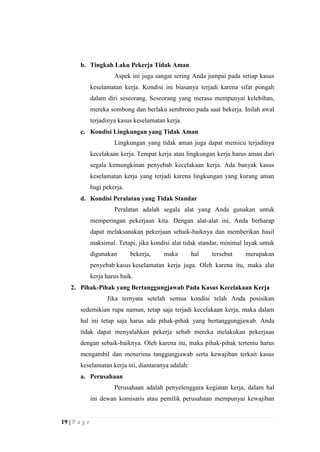 b. Tingkah Laku Pekerja Tidak Aman
Aspek ini juga sangat sering Anda jumpai pada setiap kasus
keselamatan kerja. Kondisi ini biasanya terjadi karena sifat pongah
dalam diri seseorang. Seseorang yang merasa mempunyai kelebihan,
mereka sombong dan berlaku sembrono pada saat bekerja. Inilah awal
terjadinya kasus keselamatan kerja.
c. Kondisi Lingkungan yang Tidak Aman
Lingkungan yang tidak aman juga dapat memicu terjadinya
kecelakaan kerja. Tempat kerja atau lingkungan kerja harus aman dari
segala kemungkinan penyebab kecelakaan kerja. Ada banyak kasus
keselamatan kerja yang terjadi karena lingkungan yang kurang aman
bagi pekerja.
d. Kondisi Peralatan yang Tidak Standar
Peralatan adalah segala alat yang Anda gunakan untuk
memperingan pekerjaan kita. Dengan alat-alat ini, Anda berharap
dapat melaksanakan pekerjaan sebaik-baiknya dan memberikan hasil
maksimal. Tetapi, jika kondisi alat tidak standar, minimal layak untuk
digunakan

bekerja,

maka

hal

tersebut

merupakan

penyebab kasus keselamatan kerja juga. Oleh karena itu, maka alat
kerja harus baik.
2. Pihak-Pihak yang Bertanggungjawab Pada Kasus Kecelakaan Kerja
Jika ternyata setelah semua kondisi telah Anda posisikan
sedemikian rupa namun, tetap saja terjadi kecelakaan kerja, maka dalam
hal ini tetap saja harus ada pihak-pihak yang bertanggungjawab. Anda
tidak dapat menyalahkan pekerja sebab mereka melakukan pekerjaan
dengan sebaik-baiknya. Oleh karena itu, maka pihak-pihak tertentu harus
mengambil dan menerima tanggungjawab serta kewajiban terkait kasus
keselamatan kerja ini, diantaranya adalah:
a. Perusahaan
Perusahaan adalah penyelenggara kegiatan kerja, dalam hal
ini dewan komisaris atau pemilik perusahaan mempunyai kewajiban

19 | P a g e

 