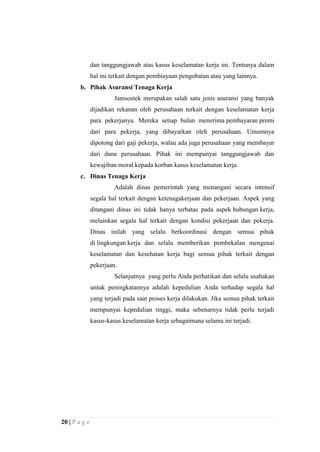 dan tanggungjawab atas kasus keselamatan kerja ini. Tentunya dalam
hal ini terkait dengan pembiayaan pengobatan atau yang lainnya.
b. Pihak Asuransi Tenaga Kerja
Jamsostek merupakan salah satu jenis asuransi yang banyak
dijadikan rekanan oleh perusahaan terkait dengan keselamatan kerja
para pekerjanya. Mereka setiap bulan menerima pembayaran premi
dari para pekerja, yang dibayarkan oleh perusahaan. Umumnya
dipotong dari gaji pekerja, walau ada juga perusahaan yang membayar
dari dana perusahaan. Pihak ini mempunyai tanggungjawab dan
kewajiban moral kepada korban kasus keselamatan kerja.
c. Dinas Tenaga Kerja
Adalah dinas pemerintah yang menangani secara intensif
segala hal terkait dengan ketenagakerjaan dan pekerjaan. Aspek yang
ditangani dinas ini tidak hanya terbatas pada aspek hubungan kerja,
melainkan segala hal terkait dengan kondisi pekerjaan dan pekerja.
Dinas inilah yang selalu berkoordinasi dengan semua pihak
di lingkungan kerja dan selalu memberikan pembekalan mengenai
keselamatan dan kesehatan kerja bagi semua pihak terkait dengan
pekerjaan.
Selanjutnya yang perlu Anda perhatikan dan selalu usahakan
untuk peningkatannya adalah kepedulian Anda terhadap segala hal
yang terjadi pada saat proses kerja dilakukan. Jika semua pihak terkait
mempunyai kepedulian tinggi, maka sebenarnya tidak perlu terjadi
kasus-kasus keselamatan kerja sebagaimana selama ini terjadi.

20 | P a g e

 
