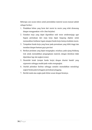 Beberapa cara secara teknis untuk pemindahan material secara manual adalah
sebagai berikut :
1. Pindahkan beban yang berat dari mesin ke mesin yang telah dirancang
dengan menggunakan roller (ban berjalan)
2. Gunakan meja yang dapat digerakkan naik turun untukmenjaga agar
bagian permukaan dari meja kerja dapat langsung dipakai untuk
memasukkan lembaran logam ataupun benda kerja lainnya kedalam mesin.
3. Tempatkan benda kerja yang besar pada permukaan yang lebih tinggi dan
turunkan dengan bantuan gaya gravitasi
4. Berikan peralatan yang dapat mengangkat, misalnya; pada ujung belakang
truk untuk memudahkan pengangkatan material, dengan demikian tidak
diperlukan lagi alat angkat (crane).
5. Desainlah kotak (tempat benda kerja) dengan disertai handel yang
ergonomis sehingga mudah pada waktu mengangkat.
6. Aturlah peletakan fasilitas sehingga semakin memudahkan metodologi
angkat benda pada ketinggian permukaan pinggang.
7. Berilah tanda atau angka pada beban sesuai dengan beratnya.

24 | P a g e

 