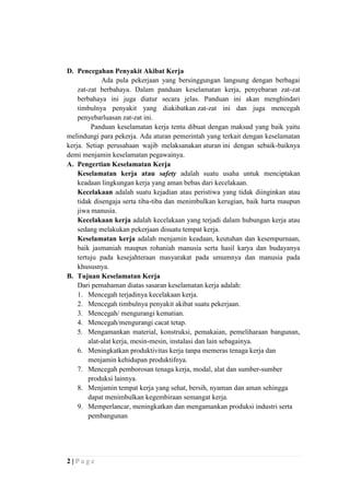 D. Pencegahan Penyakit Akibat Kerja
Ada pula pekerjaan yang bersinggungan langsung dengan berbagai
zat-zat berbahaya. Dalam panduan keselamatan kerja, penyebaran zat-zat
berbahaya ini juga diatur secara jelas. Panduan ini akan menghindari
timbulnya penyakit yang diakibatkan zat-zat ini dan juga mencegah
penyebarluasan zat-zat ini.
Panduan keselamatan kerja tentu dibuat dengan maksud yang baik yaitu
melindungi para pekerja. Ada aturan pemerintah yang terkait dengan keselamatan
kerja. Setiap perusahaan wajib melaksanakan aturan ini dengan sebaik-baiknya
demi menjamin keselamatan pegawainya.
A. Pengertian Keselamatan Kerja
Keselamatan kerja atau safety adalah suatu usaha untuk menciptakan
keadaan lingkungan kerja yang aman bebas dari kecelakaan.
Kecelakaan adalah suatu kejadian atau peristiwa yang tidak diinginkan atau
tidak disengaja serta tiba-tiba dan menimbulkan kerugian, baik harta maupun
jiwa manusia.
Kecelakaan kerja adalah kecelakaan yang terjadi dalam hubungan kerja atau
sedang melakukan pekerjaan disuatu tempat kerja.
Keselamatan kerja adalah menjamin keadaan, keutuhan dan kesempurnaan,
baik jasmaniah maupun rohaniah manusia serta hasil karya dan budayanya
tertuju pada kesejahteraan masyarakat pada umumnya dan manusia pada
khususnya.
B. Tujuan Keselamatan Kerja
Dari pemahaman diatas sasaran keselamatan kerja adalah:
1. Mencegah terjadinya kecelakaan kerja.
2. Mencegah timbulnya penyakit akibat suatu pekerjaan.
3. Mencegah/ mengurangi kematian.
4. Mencegah/mengurangi cacat tetap.
5. Mengamankan material, konstruksi, pemakaian, pemeliharaan bangunan,
alat-alat kerja, mesin-mesin, instalasi dan lain sebagainya.
6. Meningkatkan produktivitas kerja tanpa memeras tenaga kerja dan
menjamin kehidupan produktifnya.
7. Mencegah pemborosan tenaga kerja, modal, alat dan sumber-sumber
produksi lainnya.
8. Menjamin tempat kerja yang sehat, bersih, nyaman dan aman sehingga
dapat menimbulkan kegembiraan semangat kerja.
9. Memperlancar, meningkatkan dan mengamankan produksi industri serta
pembangunan

2|Page

 
