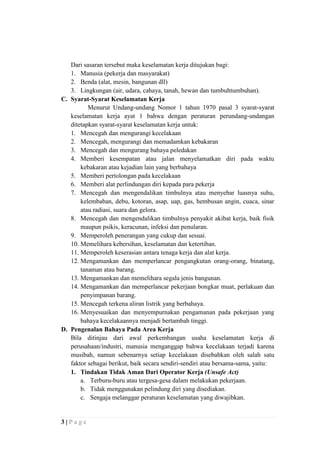 Dari sasaran tersebut maka keselamatan kerja ditujukan bagi:
1. Manusia (pekerja dan masyarakat)
2. Benda (alat, mesin, bangunan dll)
3. Lingkungan (air, udara, cahaya, tanah, hewan dan tumbuhtumbuhan).
C. Syarat-Syarat Keselamatan Kerja
Menurut Undang-undang Nomor 1 tahun 1970 pasal 3 syarat-syarat
keselamatan kerja ayat 1 bahwa dengan peraturan perundang-undangan
ditetapkan syarat-syarat keselamatan kerja untuk:
1. Mencegah dan mengurangi kecelakaan
2. Mencegah, mengurangi dan memadamkan kebakaran
3. Mencegah dan mengurang bahaya peledakan
4. Memberi kesempatan atau jalan menyelamatkan diri pada waktu
kebakaran atau kejadian lain yang berbahaya
5. Memberi pertolongan pada kecelakaan
6. Memberi alat perlindungan diri kepada para pekerja
7. Mencegah dan mengendalikan timbulnya atau menyebar luasnya suhu,
kelembaban, debu, kotoran, asap, uap, gas, hembusan angin, cuaca, sinar
atau radiasi, suara dan gelora.
8. Mencegah dan mengendalikan timbulnya penyakit akibat kerja, baik fisik
maupun psikis, keracunan, infeksi dan penularan.
9. Memperoleh penerangan yang cukup dan sesuai.
10. Memelihara kebersihan, keselamatan dan ketertiban.
11. Memperoleh keserasian antara tenaga kerja dan alat kerja.
12. Mengamankan dan memperlancar pengangkutan orang-orang, binatang,
tanaman atau barang.
13. Mengamankan dan memelihara segala jenis bangunan.
14. Mengamankan dan memperlancar pekerjaan bongkar muat, perlakuan dan
penyimpanan barang.
15. Mencegah terkena aliran listrik yang berbahaya.
16. Menyesuaikan dan menyempurnakan pengamanan pada pekerjaan yang
bahaya kecelakaannya menjadi bertambah tinggi.
D. Pengenalan Bahaya Pada Area Kerja
Bila ditinjau dari awal perkembangan usaha keselamatan kerja di
perusahaan/industri, manusia menganggap bahwa kecelakaan terjadi karena
musibah, namun sebenarnya setiap kecelakaan disebabkan oleh salah satu
faktor sebagai berikut, baik secara sendiri-sendiri atau bersama-sama, yaitu:
1. Tindakan Tidak Aman Dari Operator Kerja (Unsafe Act)
a. Terburu-buru atau tergesa-gesa dalam melakukan pekerjaan.
b. Tidak menggunakan pelindung diri yang disediakan.
c. Sengaja melanggar peraturan keselamatan yang diwajibkan.

3|Page

 