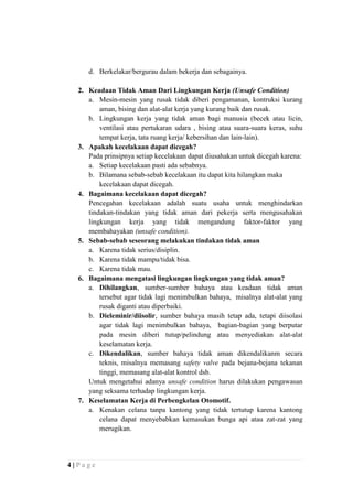 d. Berkelakar/bergurau dalam bekerja dan sebagainya.
2. Keadaan Tidak Aman Dari Lingkungan Kerja (Unsafe Condition)
a. Mesin-mesin yang rusak tidak diberi pengamanan, kontruksi kurang
aman, bising dan alat-alat kerja yang kurang baik dan rusak.
b. Lingkungan kerja yang tidak aman bagi manusia (becek atau licin,
ventilasi atau pertukaran udara , bising atau suara-suara keras, suhu
tempat kerja, tata ruang kerja/ kebersihan dan lain-lain).
3. Apakah kecelakaan dapat dicegah?
Pada prinsipnya setiap kecelakaan dapat diusahakan untuk dicegah karena:
a. Setiap kecelakaan pasti ada sebabnya.
b. Bilamana sebab-sebab kecelakaan itu dapat kita hilangkan maka
kecelakaan dapat dicegah.
4. Bagaimana kecelakaan dapat dicegah?
Pencegahan kecelakaan adalah suatu usaha untuk menghindarkan
tindakan-tindakan yang tidak aman dari pekerja serta mengusahakan
lingkungan kerja yang tidak mengandung faktor-faktor yang
membahayakan (unsafe condition).
5. Sebab-sebab seseorang melakukan tindakan tidak aman
a. Karena tidak serius/disiplin.
b. Karena tidak mampu/tidak bisa.
c. Karena tidak mau.
6. Bagaimana mengatasi lingkungan lingkungan yang tidak aman?
a. Dihilangkan, sumber-sumber bahaya atau keadaan tidak aman
tersebut agar tidak lagi menimbulkan bahaya, misalnya alat-alat yang
rusak diganti atau diperbaiki.
b. Dieleminir/diisolir, sumber bahaya masih tetap ada, tetapi diisolasi
agar tidak lagi menimbulkan bahaya, bagian-bagian yang berputar
pada mesin diberi tutup/pelindung atau menyediakan alat-alat
keselamatan kerja.
c. Dikendalikan, sumber bahaya tidak aman dikendalikanm secara
teknis, misalnya memasang safety valve pada bejana-bejana tekanan
tinggi, memasang alat-alat kontrol dsb.
Untuk mengetahui adanya unsafe condition harus dilakukan pengawasan
yang seksama terhadap lingkungan kerja.
7. Keselamatan Kerja di Perbengkelan Otomotif.
a. Kenakan celana tanpa kantong yang tidak tertutup karena kantong
celana dapat menyebabkan kemasukan bunga api atau zat-zat yang
merugikan.

4|Page

 